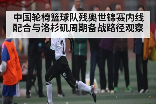 中国轮椅篮球队残奥世锦赛内线配合与洛杉矶周期备战路径观察